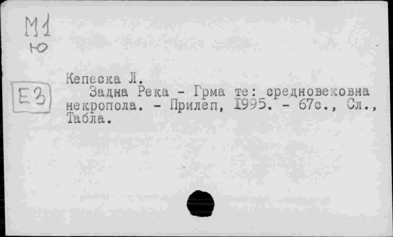 ﻿Md ю
Е'г]
Кеneска Л.
Задна Река - Грма те: средновековна некропола. - Прилеп, 1995. - 67с., Сл., Табла.